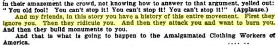 http://books.google.com/books?id=QrcpAAAAYAAJ&pg=PA53&lpg=PA53&dq=%22And,+my+friends,+in+this+story+you+have+a+history+of+this+entire+movement.+First+they+ignore+you.+Then+they+ridicule+you.+And+then+they+attack+you+and+want+to+burn+you.+And+then+they+build+monuments+to+you.+And+that,+is+what+is+going+to+happen+to+the+Amalgamated+Clothing+Workers+of+America.%22&source=bl&ots=NgSL47nTqJ&sig=10Jjk0RyGjrVoHYvboTQkuxnpXA&hl=en&ei=SpTJTdfkLeSM0QHr4NDaBw&sa=X&oi=book_result&ct=result&resnum=4&ved=0CDwQ6AEwAw#v=onepage&q=%22And%2C%20my%20friends%2C%20in%20this%20story%20you%20have%20a%20history%20of%20this%20entire%20movement.%20First%20they%20ignore%20you.%20Then%20they%20ridicule%20you.%20And%20then%20they%20attack%20you%20and%20want%20to%20burn%20you.%20And%20then%20they%20build%20monuments%20to%20you.%20And%20that%2C%20is%20what%20is%20going%20to%20happen%20to%20the%20Amalgamated%20Clothing%20Workers%20of%20America.%22&f=false